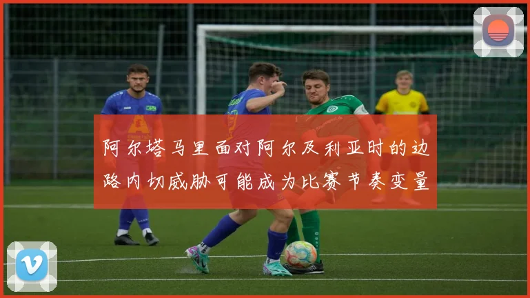 阿尔塔马里面对阿尔及利亚时的边路内切威胁可能成为比赛节奏变量