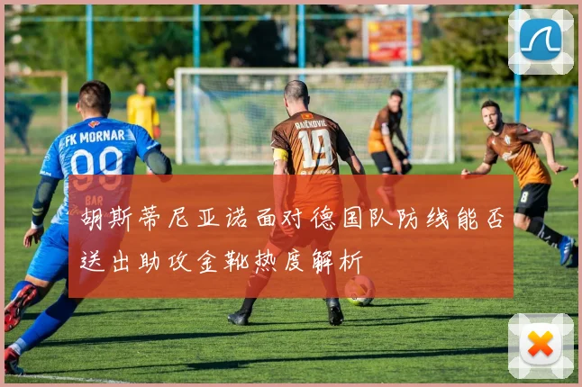 胡斯蒂尼亚诺面对德国队防线能否送出助攻金靴热度解析