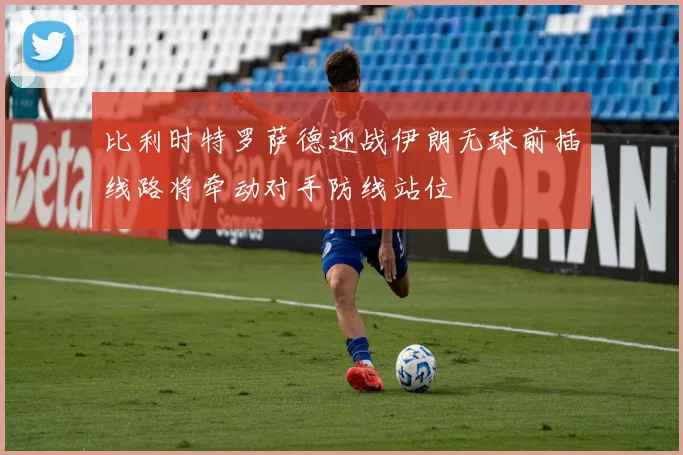 比利时特罗萨德迎战伊朗无球前插线路将牵动对手防线站位