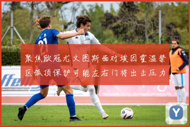 聚焦欧冠尤文图斯面对埃因霍温禁区弧顶保护可能左右门将出击压力