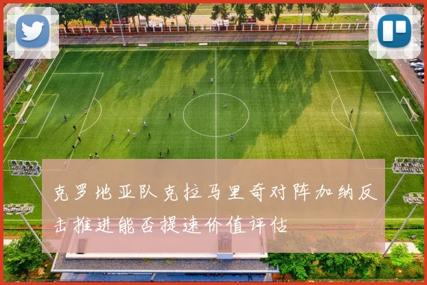 克罗地亚队克拉马里奇对阵加纳反击推进能否提速价值评估