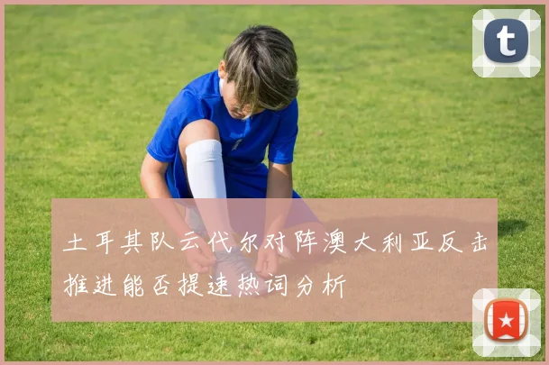 土耳其队云代尔对阵澳大利亚反击推进能否提速热词分析