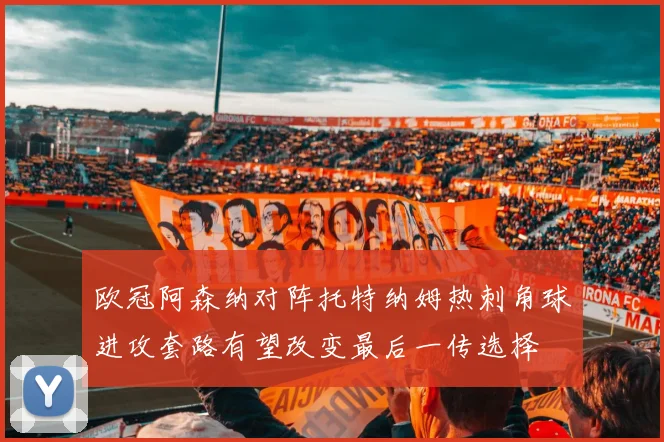 欧冠阿森纳对阵托特纳姆热刺角球进攻套路有望改变最后一传选择