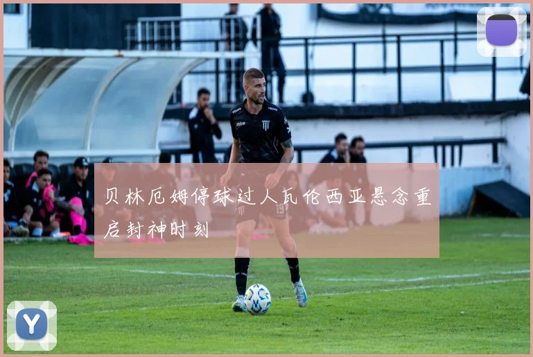 贝林厄姆停球过人瓦伦西亚悬念重启封神时刻