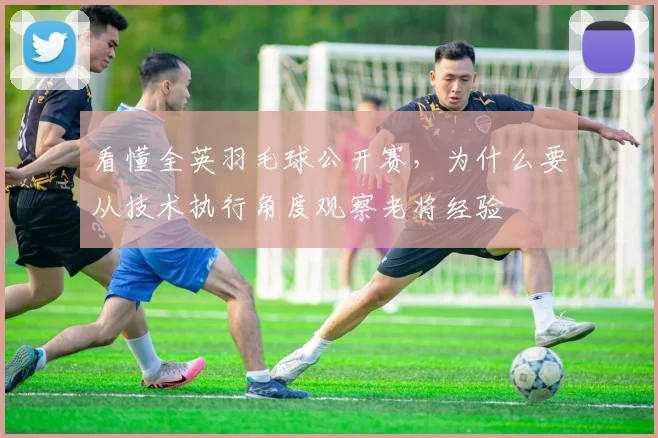 看懂全英羽毛球公开赛，为什么要从技术执行角度观察老将经验