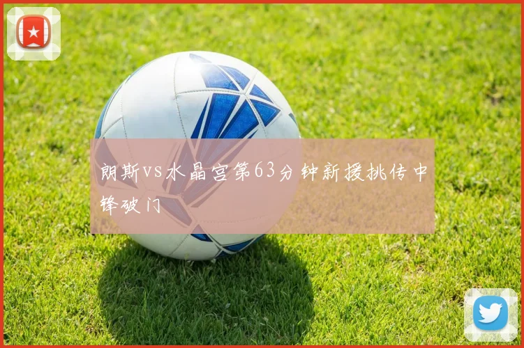 朗斯vs水晶宫第63分钟新援挑传中锋破门