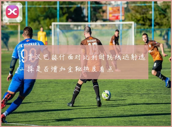 贾汉巴赫什面对比利时防线远射选择是否增加金靴热度看点
