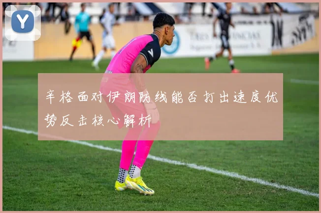 辛格面对伊朗防线能否打出速度优势反击核心解析