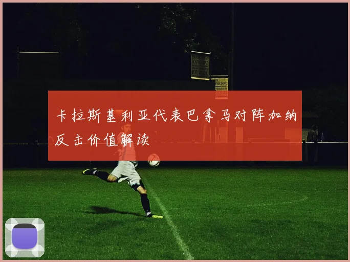 卡拉斯基利亚代表巴拿马对阵加纳反击价值解读