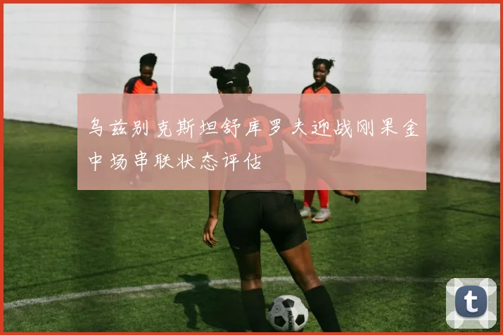乌兹别克斯坦舒库罗夫迎战刚果金中场串联状态评估
