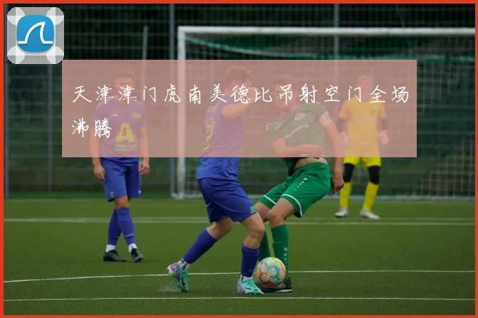 天津津门虎南美德比吊射空门全场沸腾