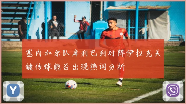 塞内加尔队库利巴利对阵伊拉克关键传球能否出现热词分析