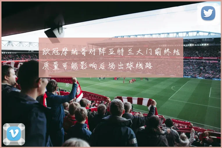 欧冠摩纳哥对阵亚特兰大门前终结质量可能影响后场出球线路