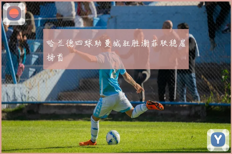 哈兰德四球助曼城狂胜谢菲联稳居榜首