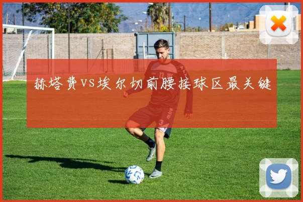 赫塔费vs埃尔切前腰接球区最关键
