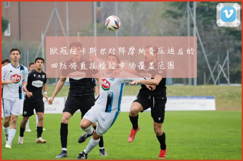 欧冠纽卡斯尔对阵摩纳哥压迫后的回防将直接检验中场覆盖范围