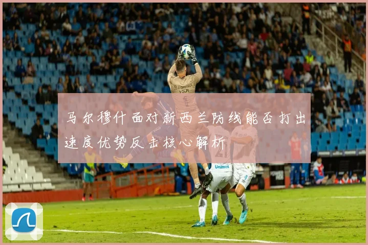 马尔穆什面对新西兰防线能否打出速度优势反击核心解析