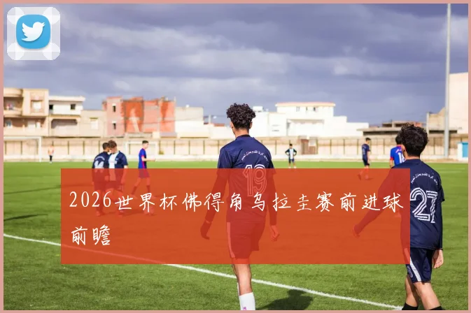 2026世界杯佛得角乌拉圭赛前进球前瞻