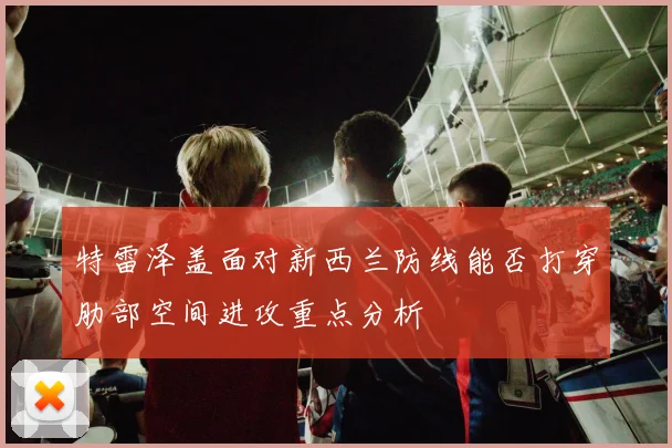 特雷泽盖面对新西兰防线能否打穿肋部空间进攻重点分析