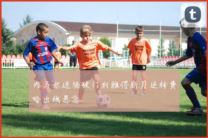 内马尔连场破门利雅得新月逆转费哈出线悬念