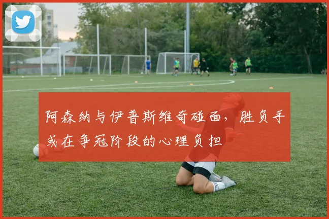 阿森纳与伊普斯维奇碰面，胜负手或在争冠阶段的心理负担