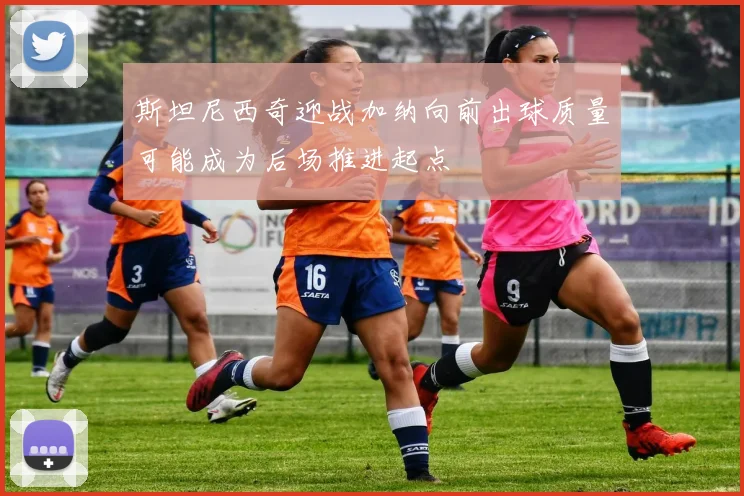 斯坦尼西奇迎战加纳向前出球质量可能成为后场推进起点