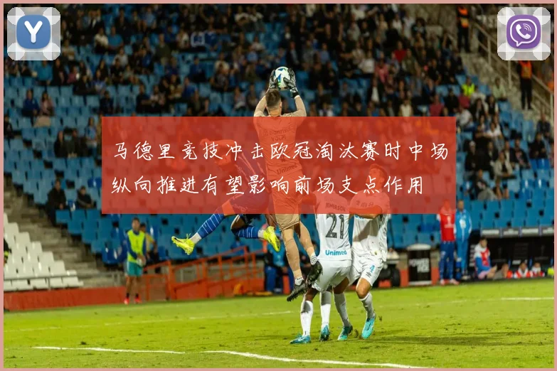 马德里竞技冲击欧冠淘汰赛时中场纵向推进有望影响前场支点作用