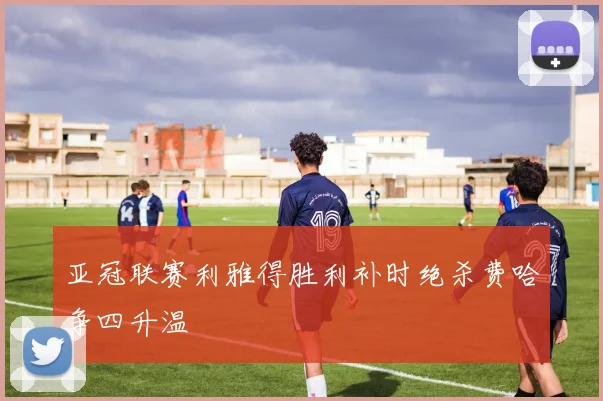 亚冠联赛利雅得胜利补时绝杀费哈争四升温