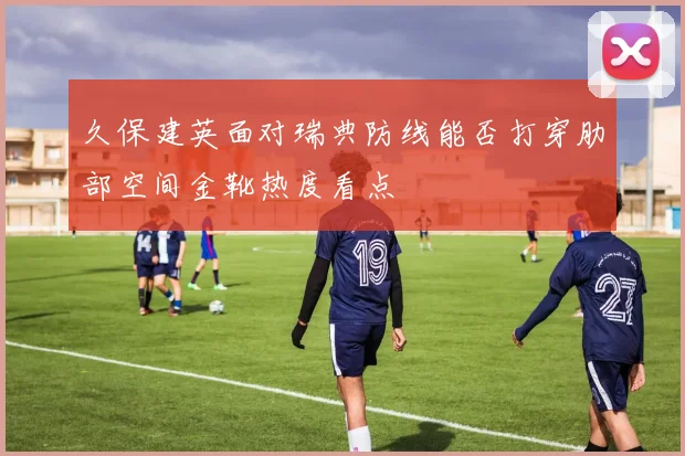 久保建英面对瑞典防线能否打穿肋部空间金靴热度看点