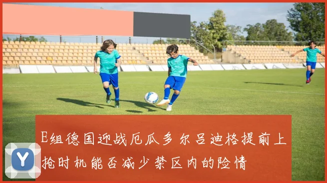 E组德国迎战厄瓜多尔吕迪格提前上抢时机能否减少禁区内的险情