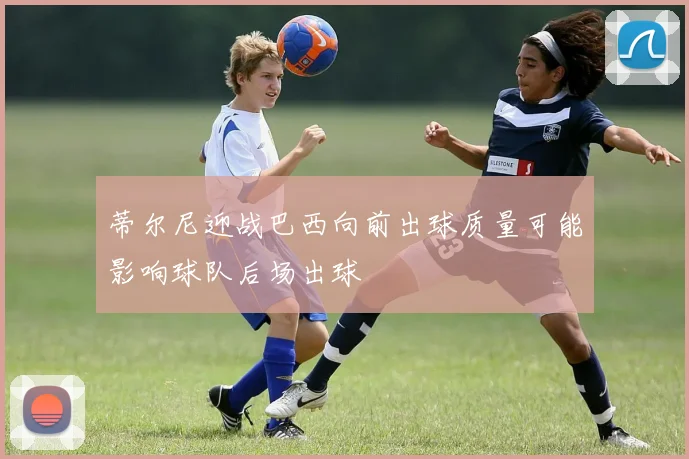 蒂尔尼迎战巴西向前出球质量可能影响球队后场出球