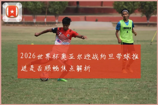 2026世界杯奥亚尔迎战约旦带球推进是否顺畅焦点解析