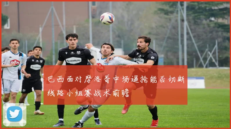 巴西面对摩洛哥中场逼抢能否切断线路小组赛战术前瞻