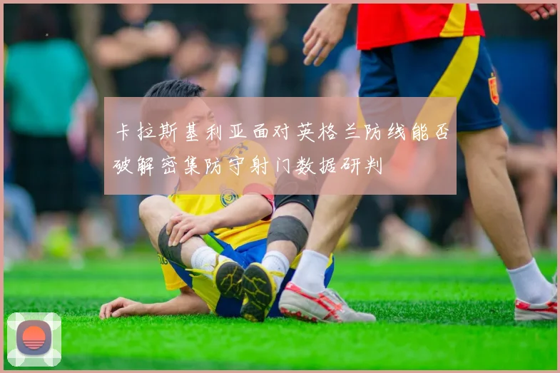 卡拉斯基利亚面对英格兰防线能否破解密集防守射门数据研判