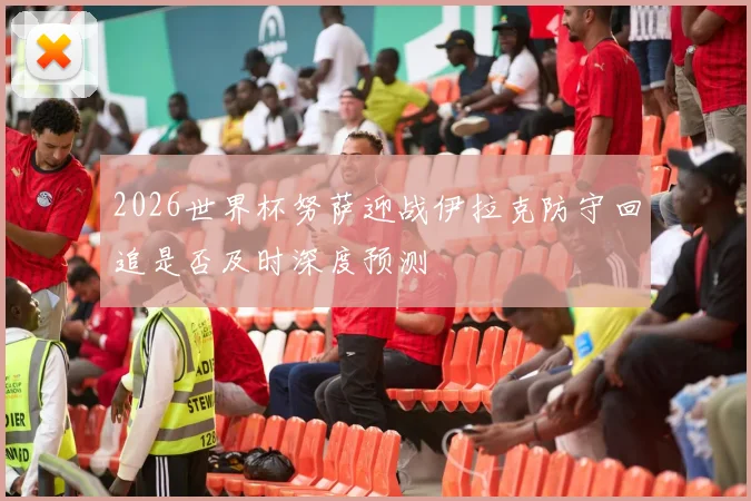 2026世界杯努萨迎战伊拉克防守回追是否及时深度预测