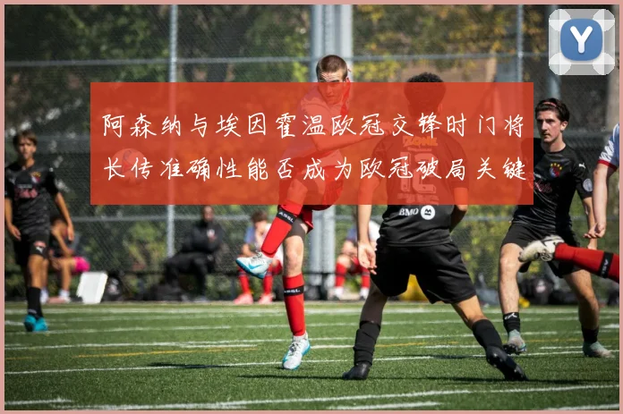 阿森纳与埃因霍温欧冠交锋时门将长传准确性能否成为欧冠破局关键
