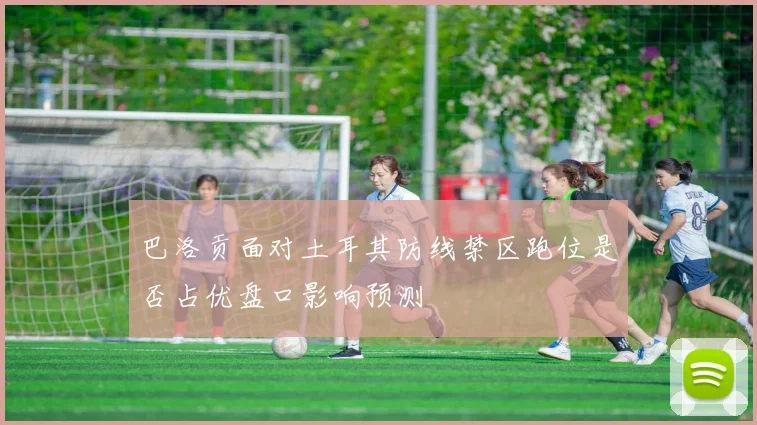 巴洛贡面对土耳其防线禁区跑位是否占优盘口影响预测