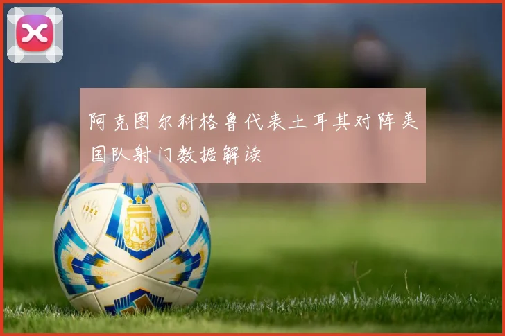 阿克图尔科格鲁代表土耳其对阵美国队射门数据解读