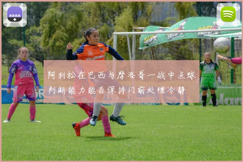 阿利松在巴西与摩洛哥一战中点球判断能力能否保持门前处理冷静
