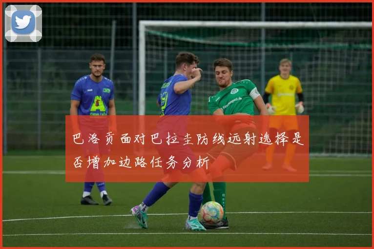 巴洛贡面对巴拉圭防线远射选择是否增加边路任务分析