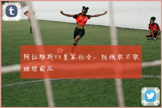 阿拉维斯vs皇家社会，防线敢不敢继续前压