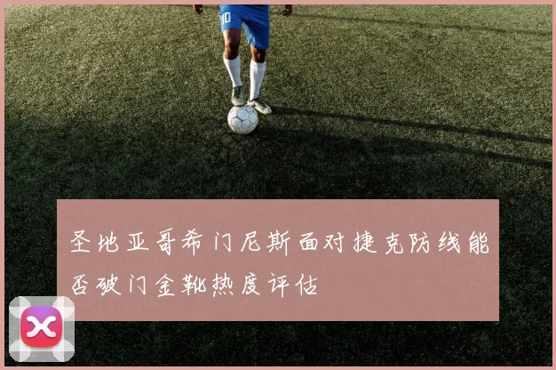 圣地亚哥希门尼斯面对捷克防线能否破门金靴热度评估
