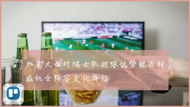 加拿大面对瑞士队控球优势能否转成机会阵容变化评估