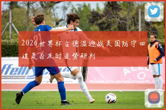 2026世界杯古德温迎战美国防守回追是否及时走势研判