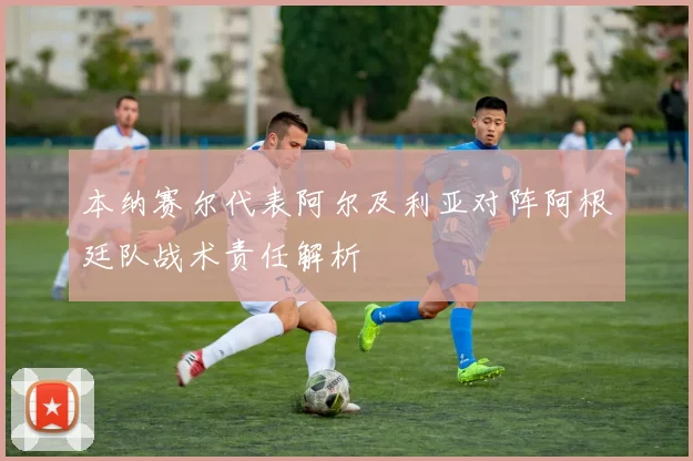 本纳赛尔代表阿尔及利亚对阵阿根廷队战术责任解析