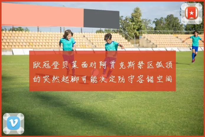 欧冠登贝莱面对阿贾克斯禁区弧顶的突然起脚可能决定防守容错空间