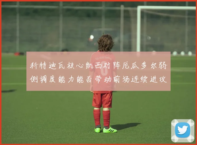 科特迪瓦核心凯西对阵厄瓜多尔弱侧调度能力能否带动前场连续进攻