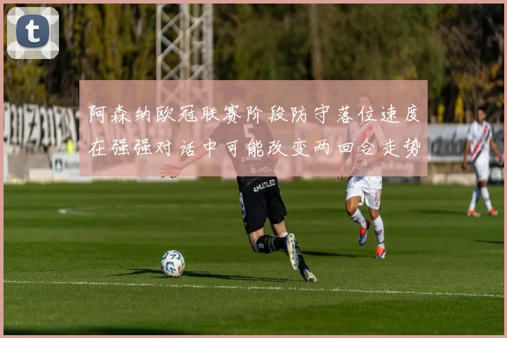 阿森纳欧冠联赛阶段防守落位速度在强强对话中可能改变两回合走势