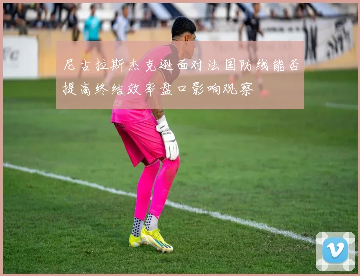 尼古拉斯杰克逊面对法国防线能否提高终结效率盘口影响观察