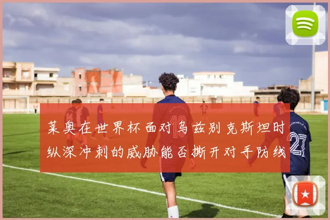 莱奥在世界杯面对乌兹别克斯坦时纵深冲刺的威胁能否撕开对手防线